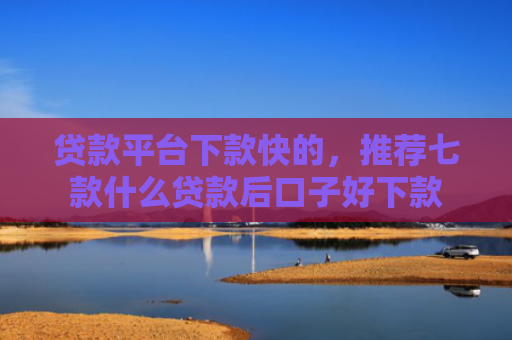 贷款平台下款快的，推荐七款什么贷款后口子好下款