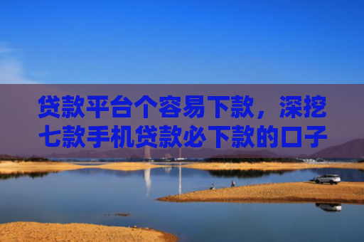 贷款平台个容易下款，深挖七款手机贷款必下款的口子