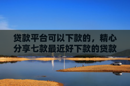 贷款平台可以下款的，精心分享七款最近好下款的贷款口子