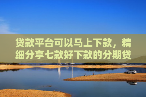 贷款平台可以马上下款，精细分享七款好下款的分期贷款口子