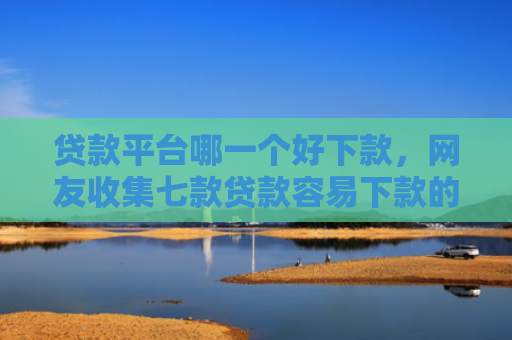 贷款平台哪一个好下款，网友收集七款贷款容易下款的口子吧