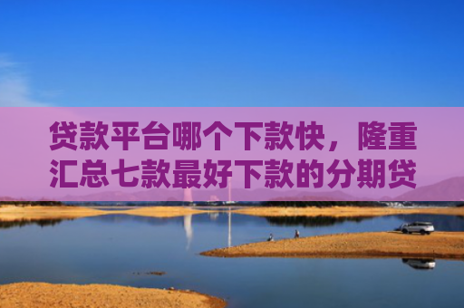 贷款平台哪个下款快，隆重汇总七款最好下款的分期贷款口子
