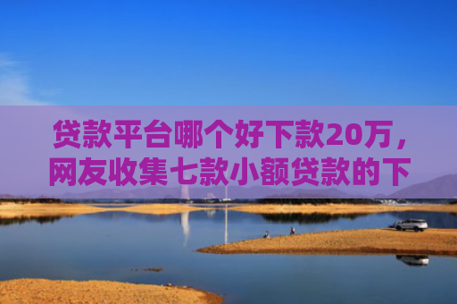 贷款平台哪个好下款20万，网友收集七款小额贷款的下款口子