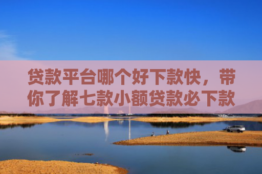 贷款平台哪个好下款快，带你了解七款小额贷款必下款口子