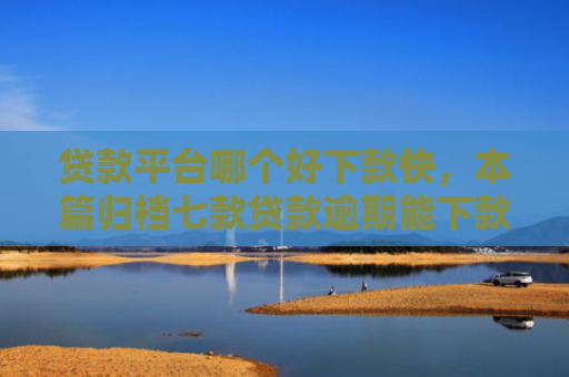 贷款平台哪个好下款快，本篇归档七款贷款逾期能下款的口子
