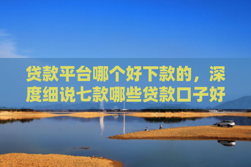 贷款平台哪个好下款的，深度细说七款哪些贷款口子好下款快