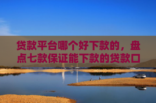 贷款平台哪个好下款的，盘点七款保证能下款的贷款口子