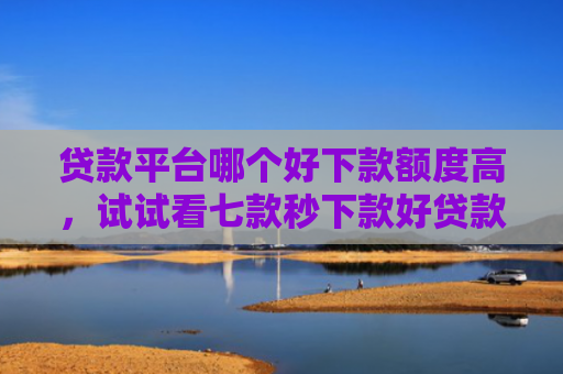 贷款平台哪个好下款额度高，试试看七款秒下款好贷款的口子