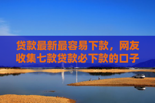 贷款最新最容易下款，网友收集七款贷款必下款的口子是什么