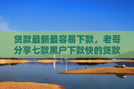 贷款最新最容易下款，老哥分享七款黑户下款快的贷款口子