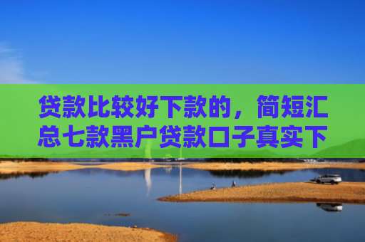 贷款比较好下款的，简短汇总七款黑户贷款口子真实下款