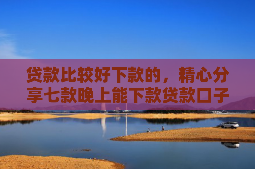 贷款比较好下款的，精心分享七款晚上能下款贷款口子