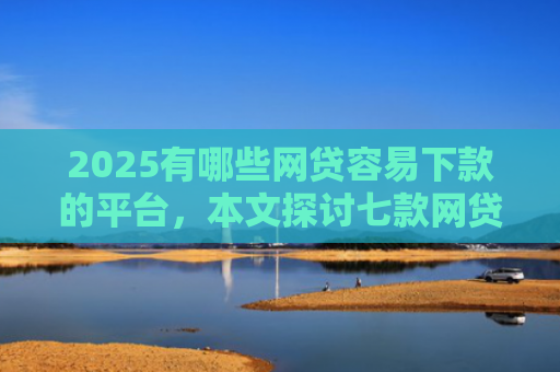 2025有哪些网贷容易下款的平台，本文探讨七款网贷口子如何包装下款