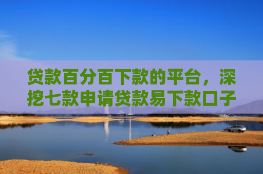 贷款百分百下款的平台，深挖七款申请贷款易下款口子