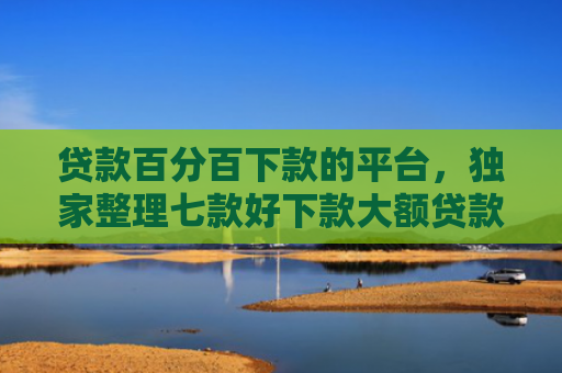 贷款百分百下款的平台，独家整理七款好下款大额贷款口子