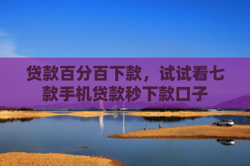 贷款百分百下款，试试看七款手机贷款秒下款口子