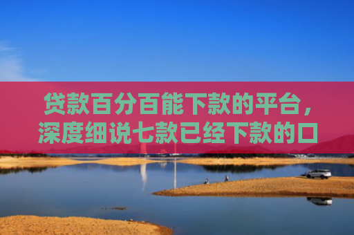 贷款百分百能下款的平台，深度细说七款已经下款的口子贷款