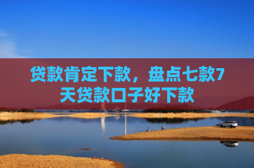 贷款肯定下款，盘点七款7天贷款口子好下款