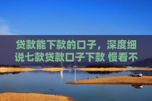 贷款能下款的口子，深度细说七款贷款口子下款 慢看不谢