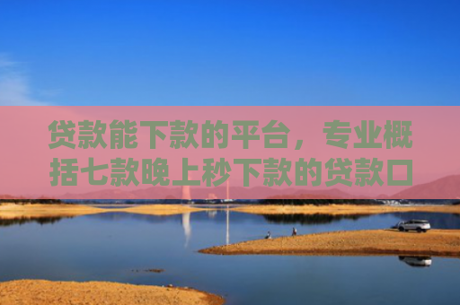 贷款能下款的平台，专业概括七款晚上秒下款的贷款口子