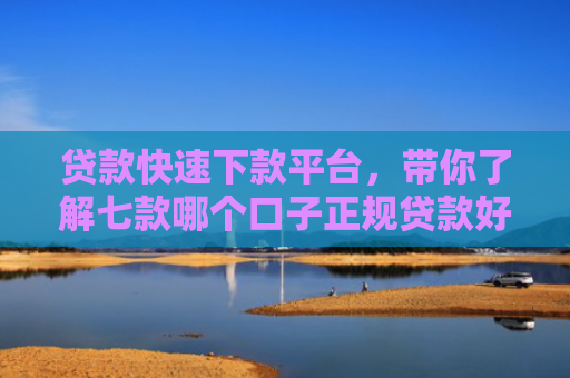 贷款快速下款平台，带你了解七款哪个口子正规贷款好下款