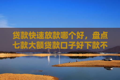贷款快速放款哪个好，盘点七款大额贷款口子好下款不