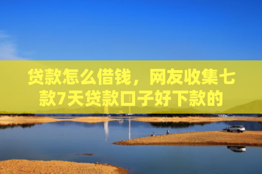 贷款怎么借钱，网友收集七款7天贷款口子好下款的