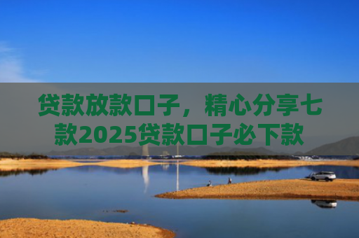贷款放款口子，精心分享七款2025贷款口子必下款