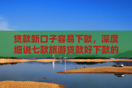 贷款新口子容易下款，深度细说七款旅游贷款好下款的口子