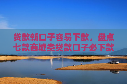 贷款新口子容易下款，盘点七款商城类贷款口子必下款