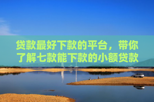 贷款最好下款的平台，带你了解七款能下款的小额贷款口子