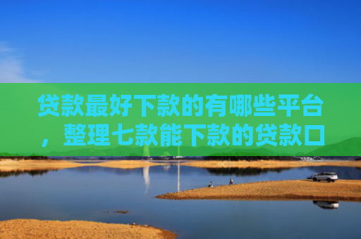 贷款最好下款的有哪些平台，整理七款能下款的贷款口子有哪些