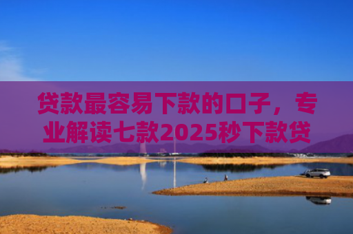 贷款最容易下款的口子，专业解读七款2025秒下款贷款口子