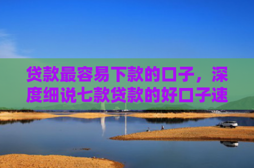贷款最容易下款的口子，深度细说七款贷款的好口子速下款的