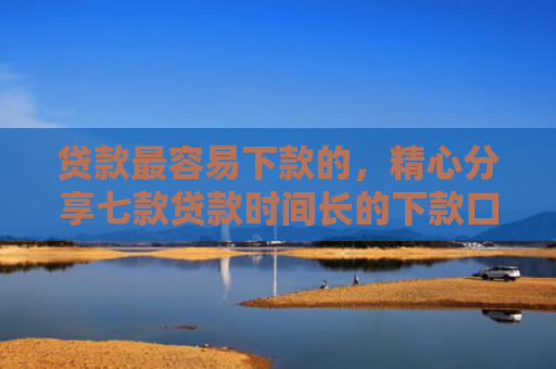 贷款最容易下款的，精心分享七款贷款时间长的下款口子