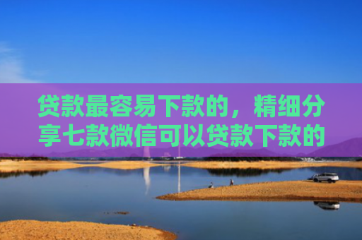 贷款最容易下款的，精细分享七款微信可以贷款下款的口子