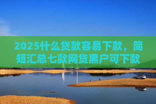 2025什么贷款容易下款，简短汇总七款网贷黑户可下款的口子