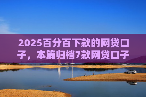 2025百分百下款的网贷口子，本篇归档7款网贷口子下款流程