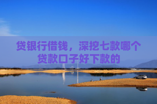 贷银行借钱，深挖七款哪个贷款口子好下款的