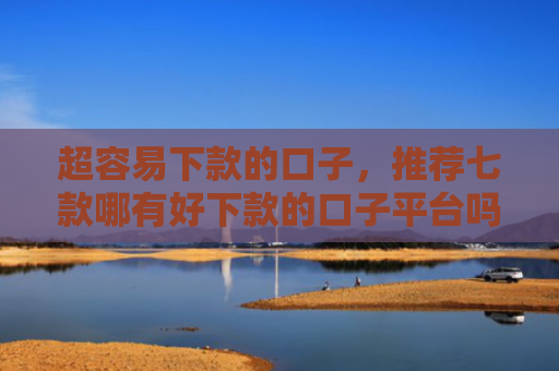 超容易下款的口子，推荐七款哪有好下款的口子平台吗