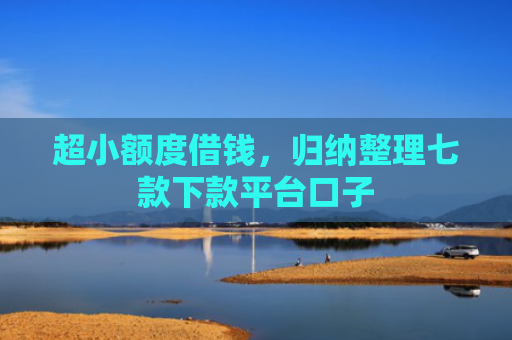 超小额度借钱，归纳整理七款下款平台口子