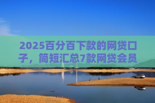 2025百分百下款的网贷口子，简短汇总7款网贷会员下款口子