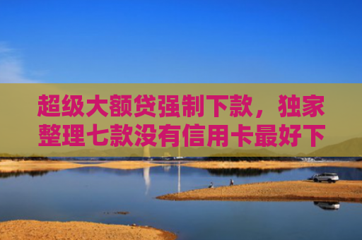 超级大额贷强制下款，独家整理七款没有信用卡最好下款的网l贷口子