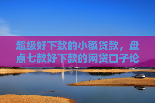 超级好下款的小额贷款，盘点七款好下款的网贷口子论坛是真的吗吗