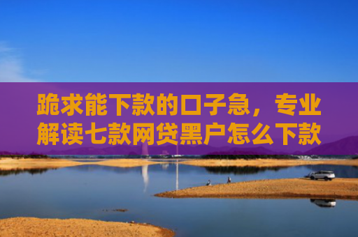 跪求能下款的口子急，专业解读七款网贷黑户怎么下款啊