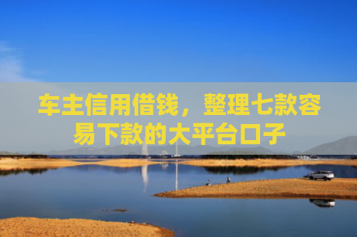 车主信用借钱，整理七款容易下款的大平台口子