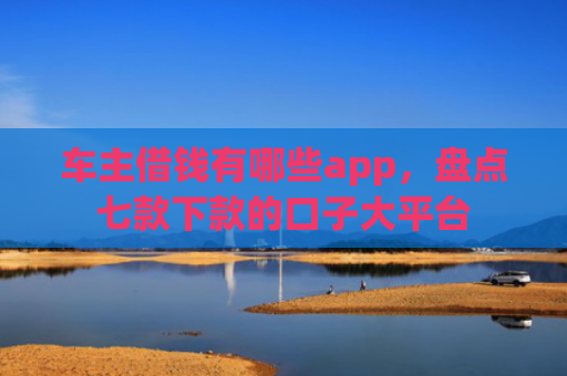 车主借钱有哪些app，盘点七款下款的口子大平台
