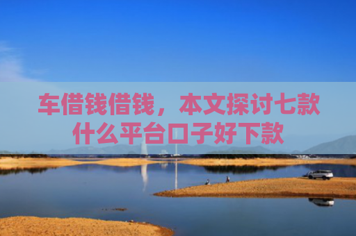 车借钱借钱，本文探讨七款什么平台口子好下款