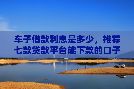 车子借款利息是多少，推荐七款贷款平台能下款的口子