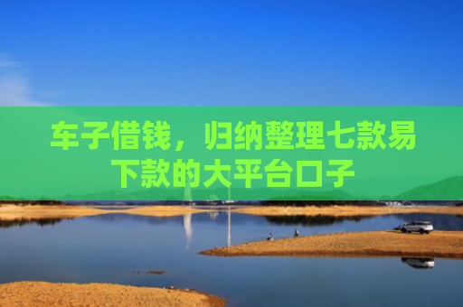车子借钱，归纳整理七款易下款的大平台口子
